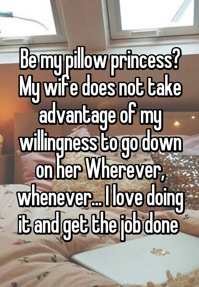 Be my pillow princess? My wife does not take advantage of my willingness to go down on her Wherever, whenever... I love doing it and get the job done 