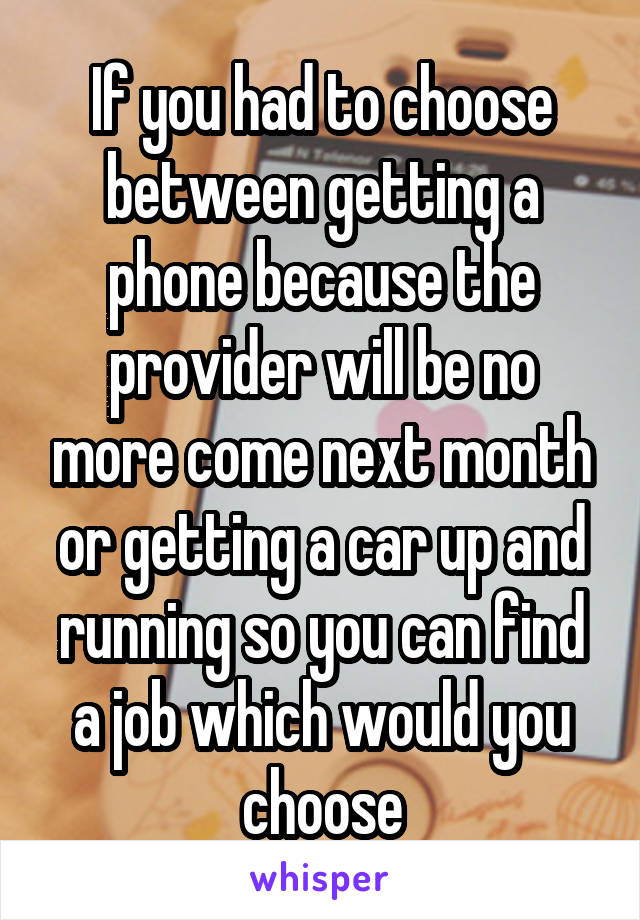 If you had to choose between getting a phone because the provider will be no more come next month or getting a car up and running so you can find a job which would you choose