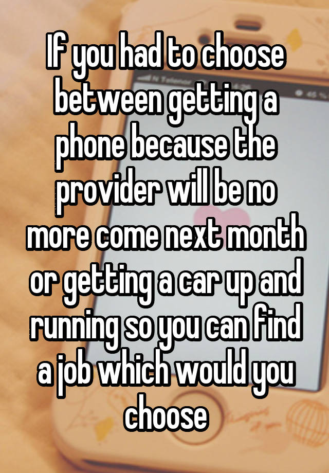 If you had to choose between getting a phone because the provider will be no more come next month or getting a car up and running so you can find a job which would you choose