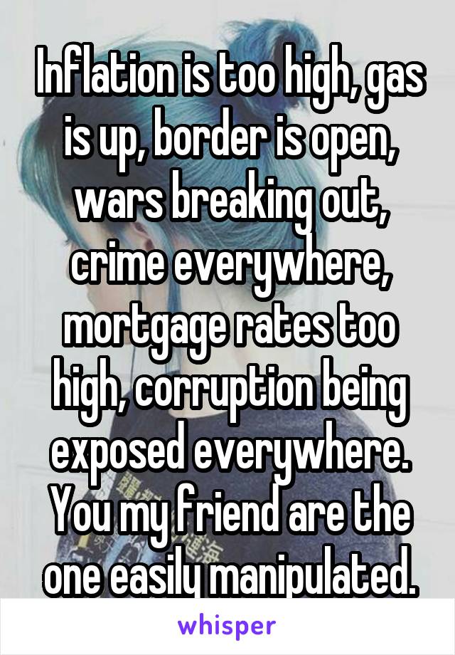 Inflation is too high, gas is up, border is open, wars breaking out, crime everywhere, mortgage rates too high, corruption being exposed everywhere. You my friend are the one easily manipulated.