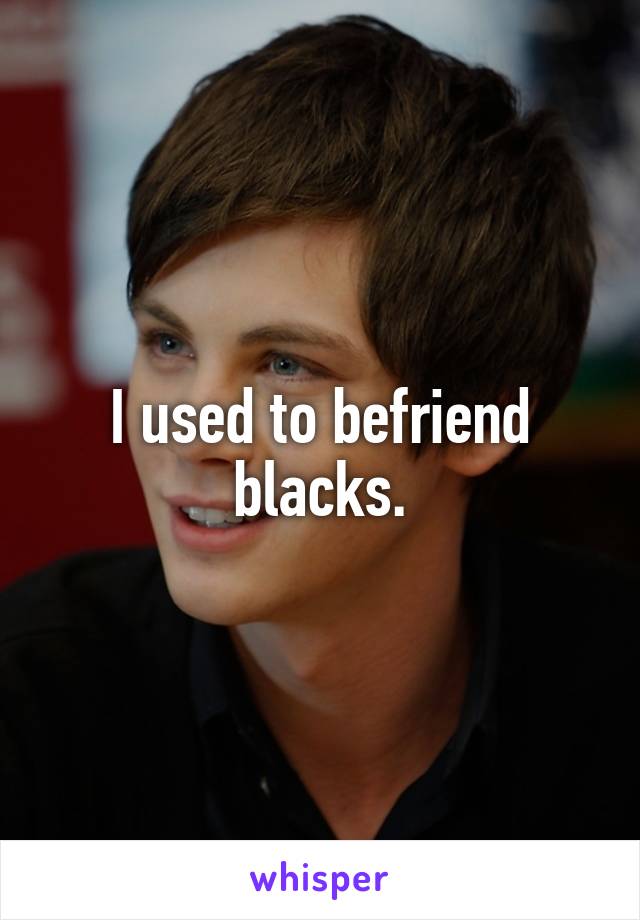 I used to befriend blacks.