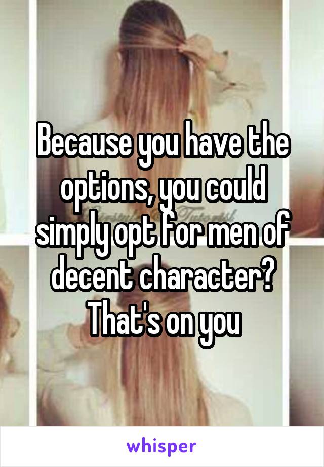 Because you have the options, you could simply opt for men of decent character? That's on you