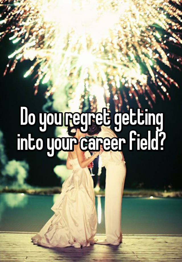 Do you regret getting into your career field?