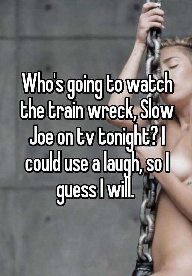 Who's going to watch the train wreck, Slow Joe on tv tonight? I could use a laugh, so I guess I will. 