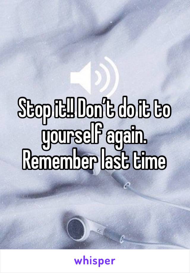 Stop it!! Don’t do it to yourself again. Remember last time 