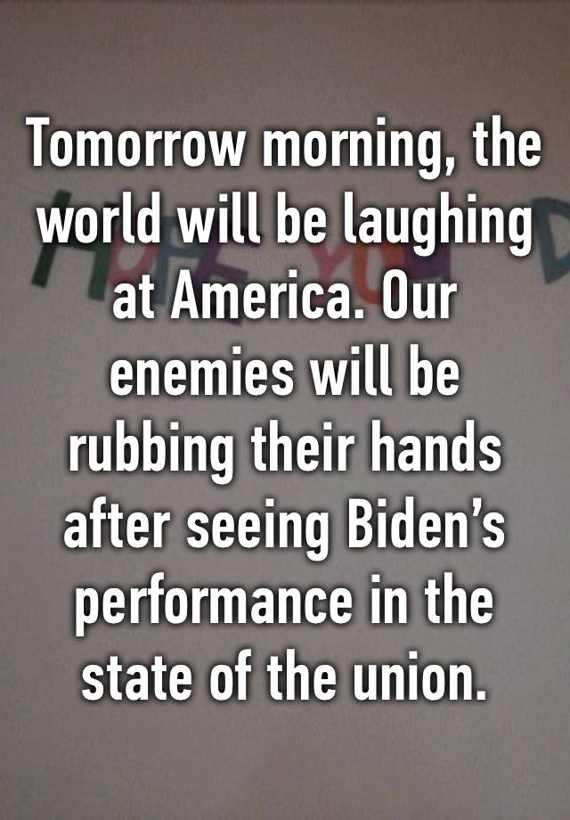 Tomorrow morning, the world will be laughing at America. Our enemies will be rubbing their hands after seeing Biden’s performance in the state of the union.