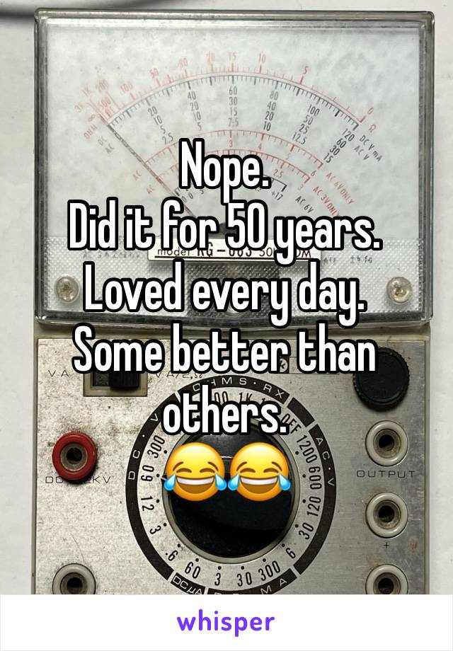 Nope.
Did it for 50 years.
Loved every day.
Some better than others. 
😂😂