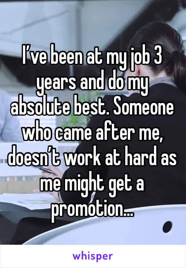 I’ve been at my job 3 years and do my absolute best. Someone who came after me, doesn’t work at hard as me might get a promotion…