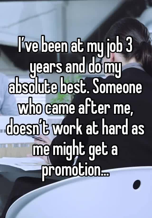 I’ve been at my job 3 years and do my absolute best. Someone who came after me, doesn’t work at hard as me might get a promotion…