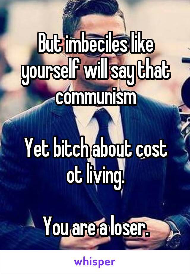 But imbeciles like yourself will say that communism

Yet bitch about cost ot living.

You are a loser.