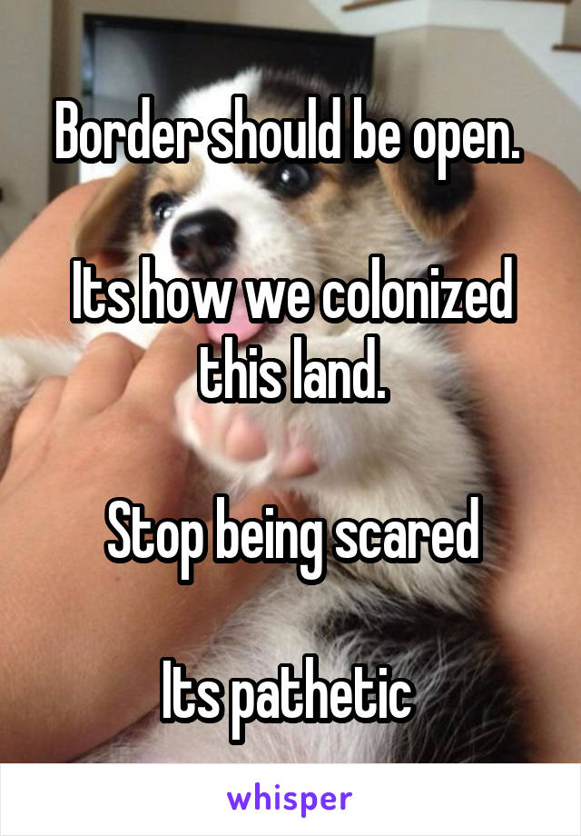 Border should be open. 

Its how we colonized this land.

Stop being scared

Its pathetic 