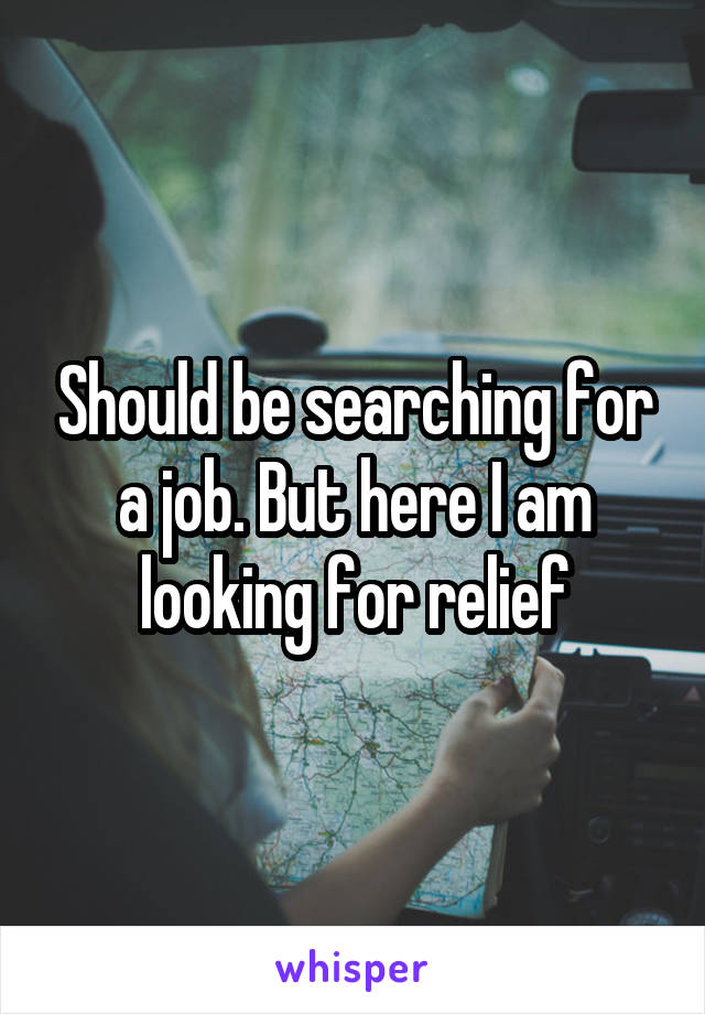 Should be searching for a job. But here I am looking for relief