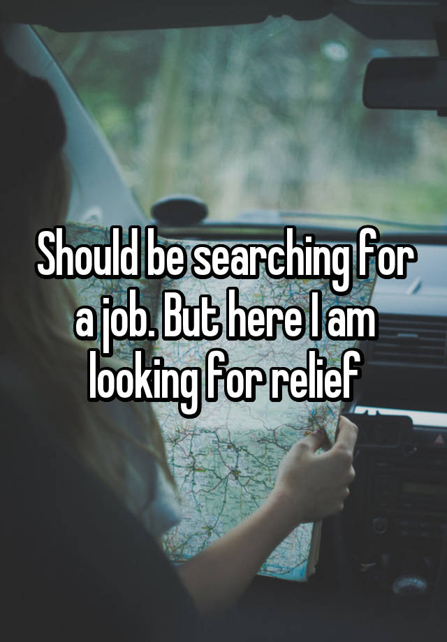 Should be searching for a job. But here I am looking for relief