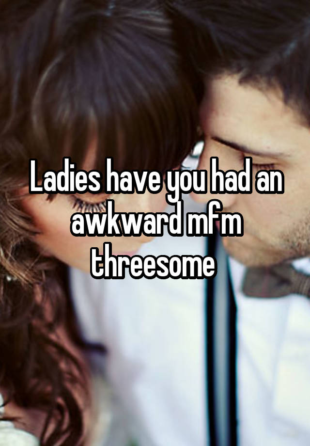 Ladies have you had an awkward mfm threesome 