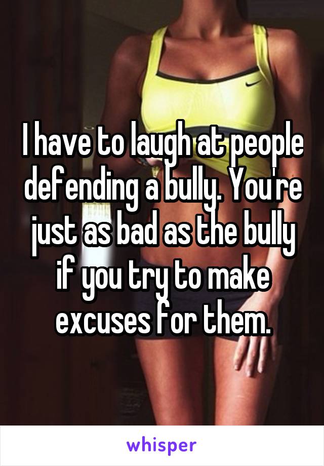 I have to laugh at people defending a bully. You're just as bad as the bully if you try to make excuses for them.