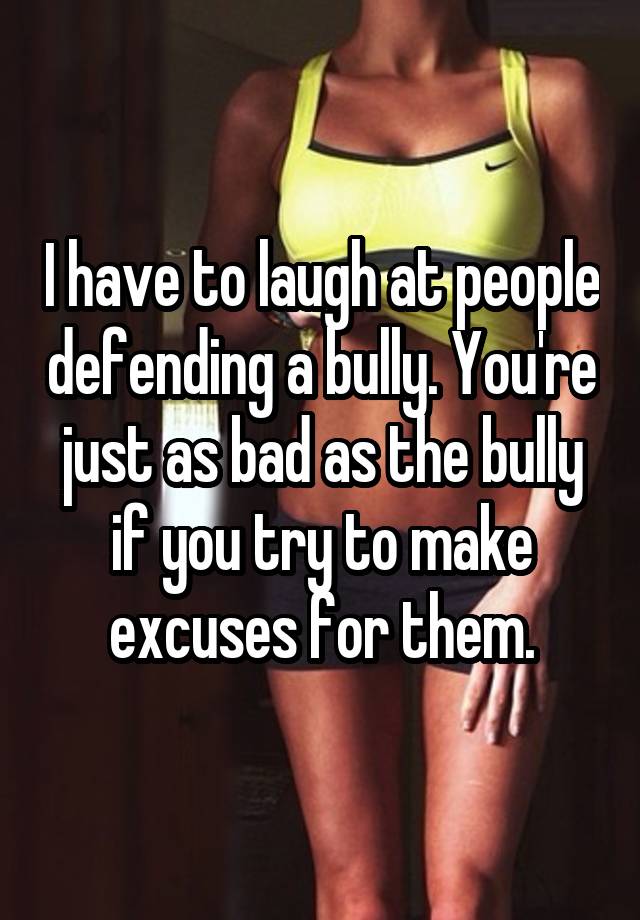 I have to laugh at people defending a bully. You're just as bad as the bully if you try to make excuses for them.