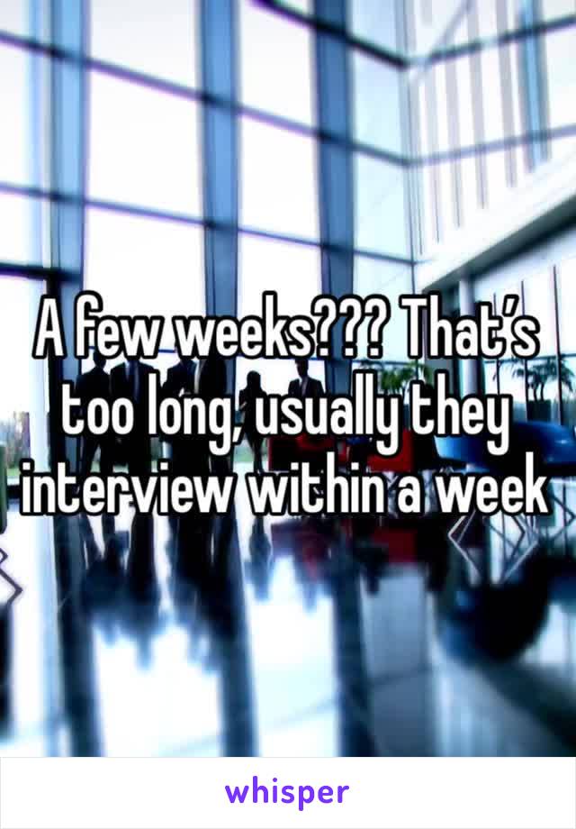 A few weeks??? That’s too long, usually they interview within a week