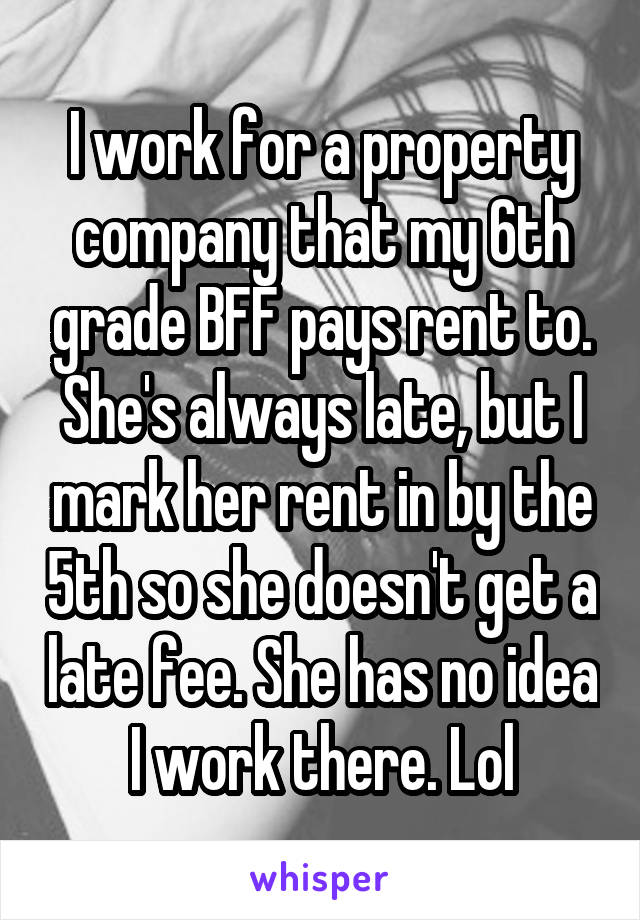 I work for a property company that my 6th grade BFF pays rent to. She's always late, but I mark her rent in by the 5th so she doesn't get a late fee. She has no idea I work there. Lol