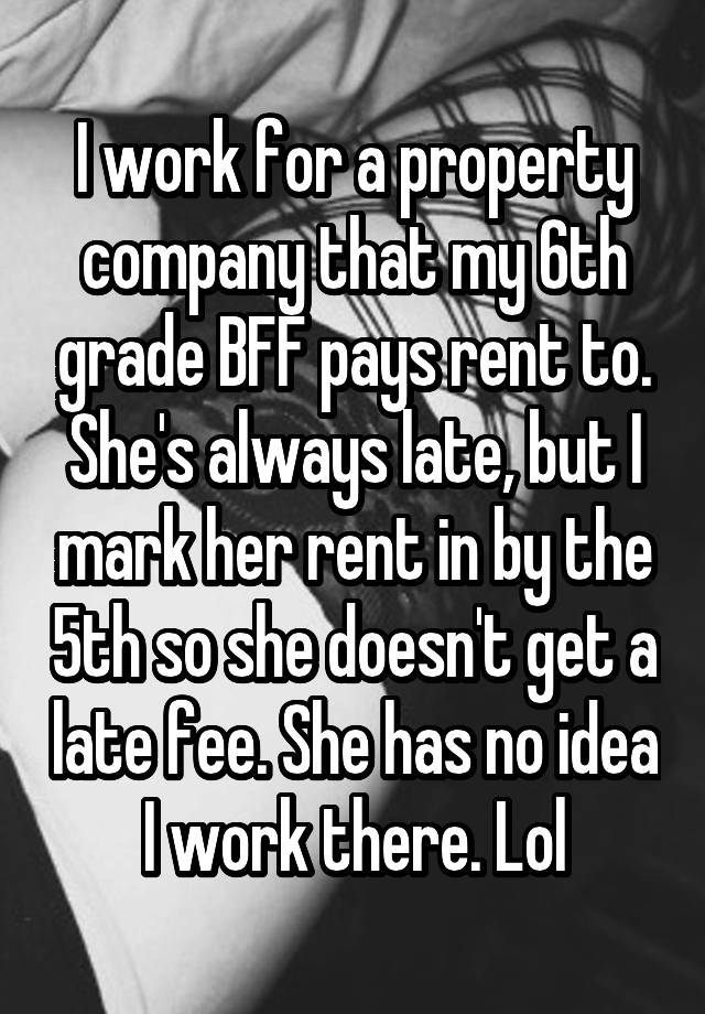 I work for a property company that my 6th grade BFF pays rent to. She's always late, but I mark her rent in by the 5th so she doesn't get a late fee. She has no idea I work there. Lol