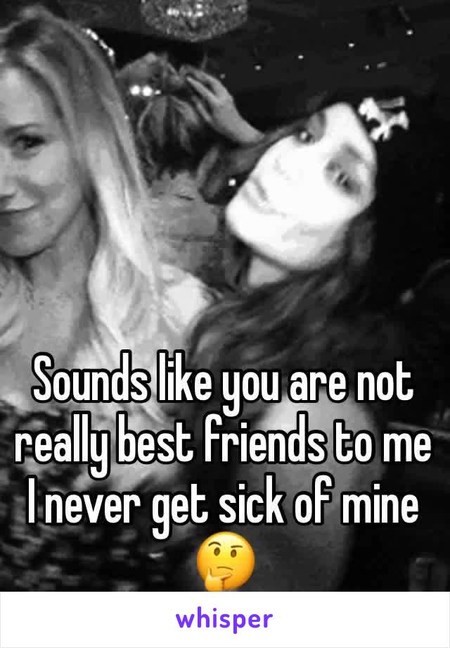 Sounds like you are not really best friends to me I never get sick of mine 🤔