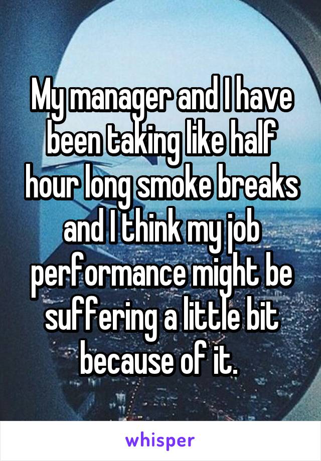 My manager and I have been taking like half hour long smoke breaks and I think my job performance might be suffering a little bit because of it. 