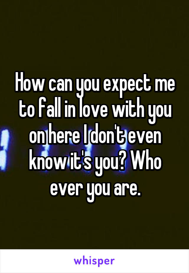 How can you expect me to fall in love with you on here I don't even know it's you? Who ever you are.