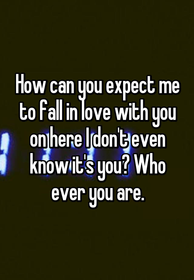 How can you expect me to fall in love with you on here I don't even know it's you? Who ever you are.