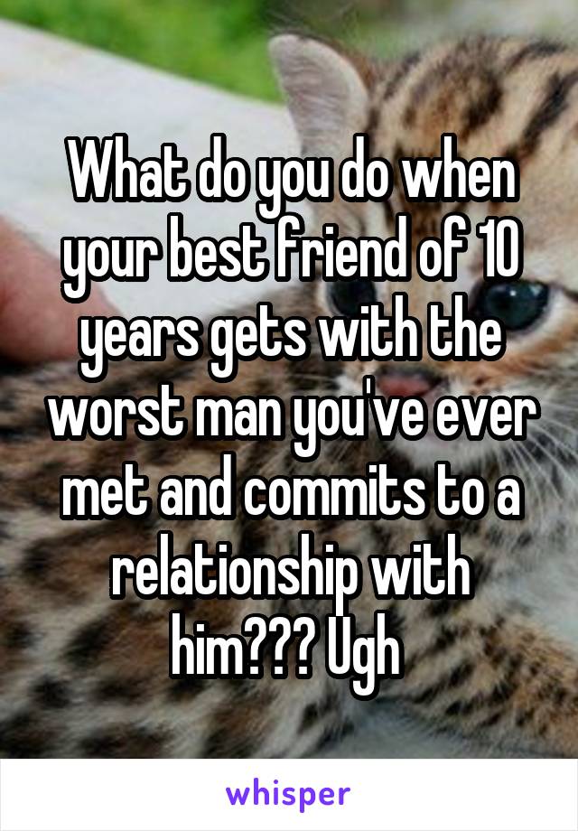 What do you do when your best friend of 10 years gets with the worst man you've ever met and commits to a relationship with him??? Ugh 