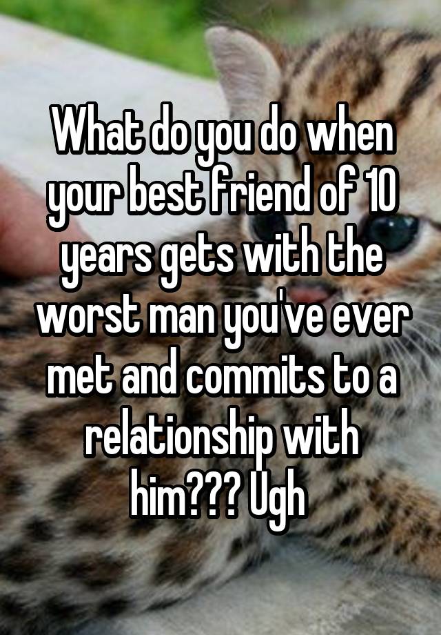 What do you do when your best friend of 10 years gets with the worst man you've ever met and commits to a relationship with him??? Ugh 