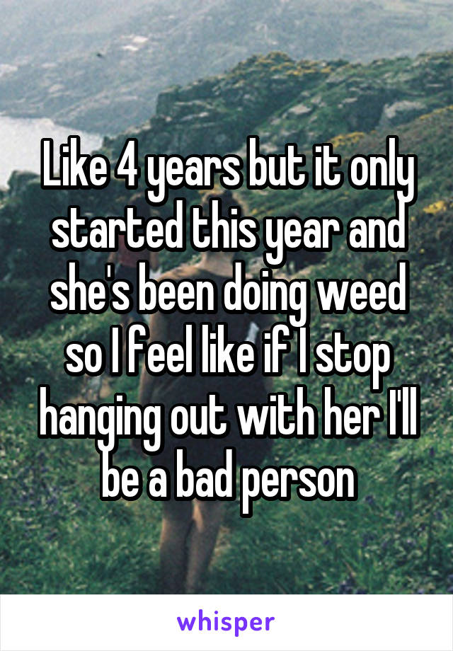 Like 4 years but it only started this year and she's been doing weed so I feel like if I stop hanging out with her I'll be a bad person