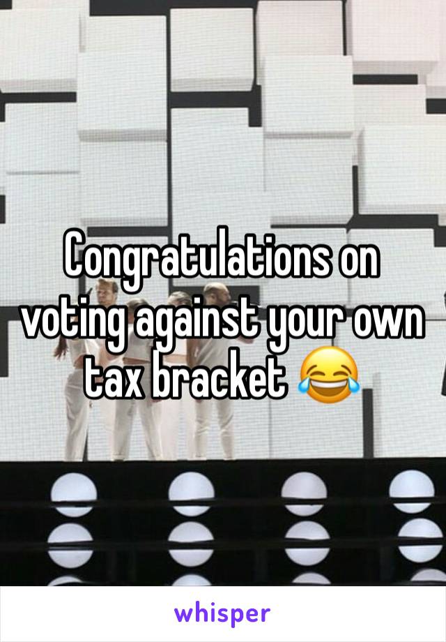 Congratulations on voting against your own tax bracket 😂