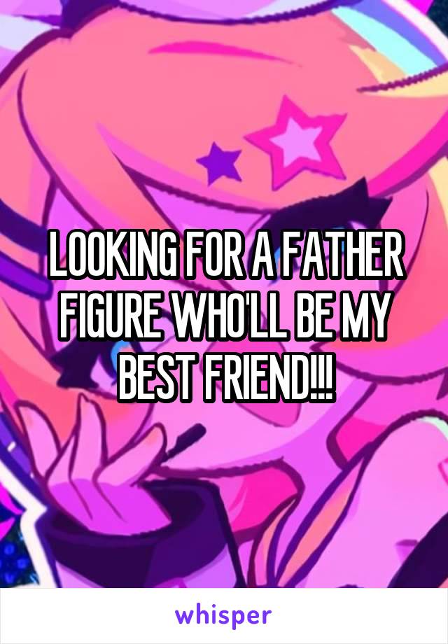 LOOKING FOR A FATHER FIGURE WHO'LL BE MY BEST FRIEND!!!