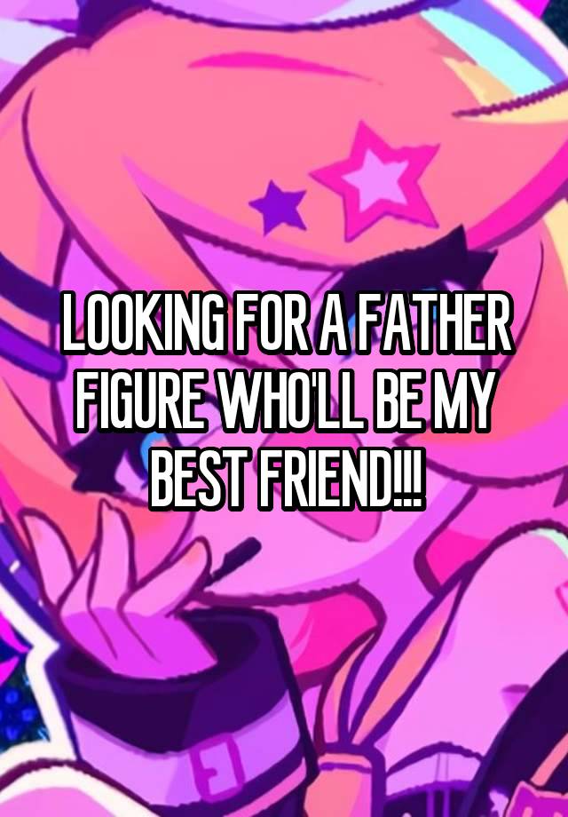 LOOKING FOR A FATHER FIGURE WHO'LL BE MY BEST FRIEND!!!