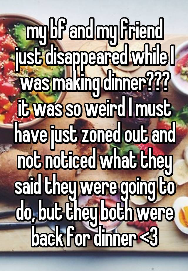 my bf and my friend just disappeared while I was making dinner??? it was so weird I must have just zoned out and not noticed what they said they were going to do, but they both were back for dinner <3