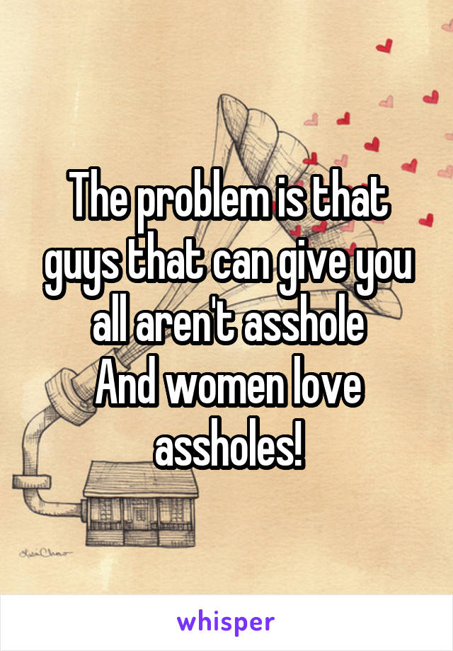 The problem is that guys that can give you all aren't asshole
And women love assholes!