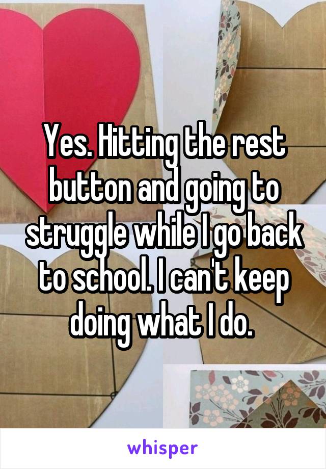 Yes. Hitting the rest button and going to struggle while I go back to school. I can't keep doing what I do. 