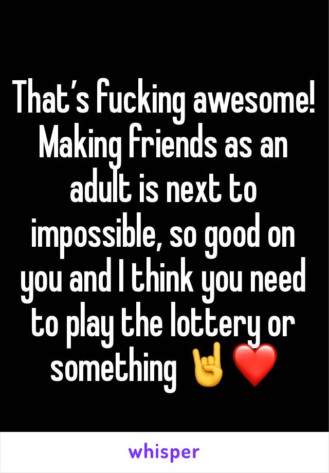 That’s fucking awesome! Making friends as an adult is next to impossible, so good on you and I think you need to play the lottery or something 🤘❤️ 