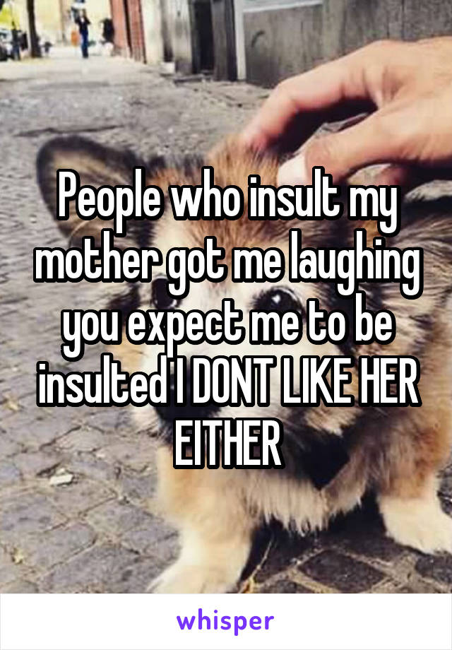 People who insult my mother got me laughing you expect me to be insulted I DONT LIKE HER EITHER