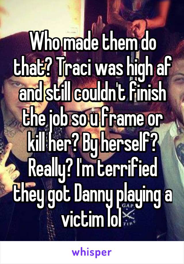 Who made them do that? Traci was high af and still couldn't finish the job so u frame or kill her? By herself? Really? I'm terrified they got Danny playing a victim lol 