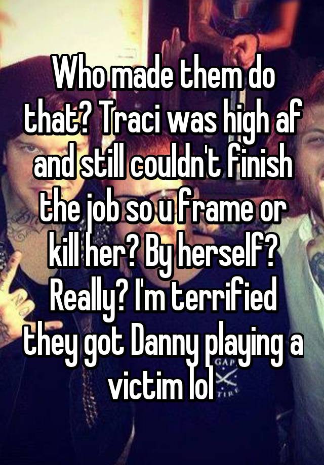 Who made them do that? Traci was high af and still couldn't finish the job so u frame or kill her? By herself? Really? I'm terrified they got Danny playing a victim lol 