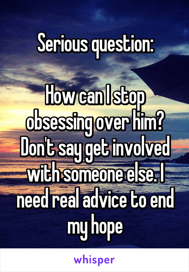 Serious question:

How can I stop obsessing over him? Don't say get involved with someone else. I need real advice to end my hope