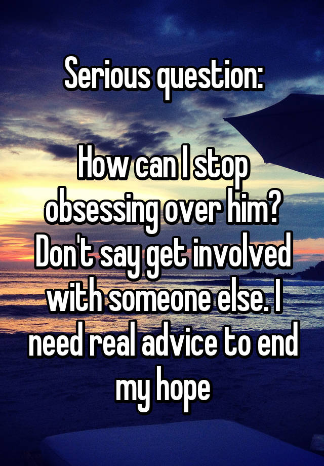 Serious question:

How can I stop obsessing over him? Don't say get involved with someone else. I need real advice to end my hope