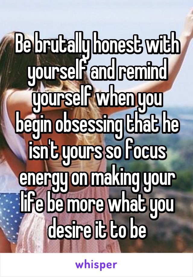 Be brutally honest with yourself and remind yourself when you begin obsessing that he isn't yours so focus energy on making your life be more what you desire it to be