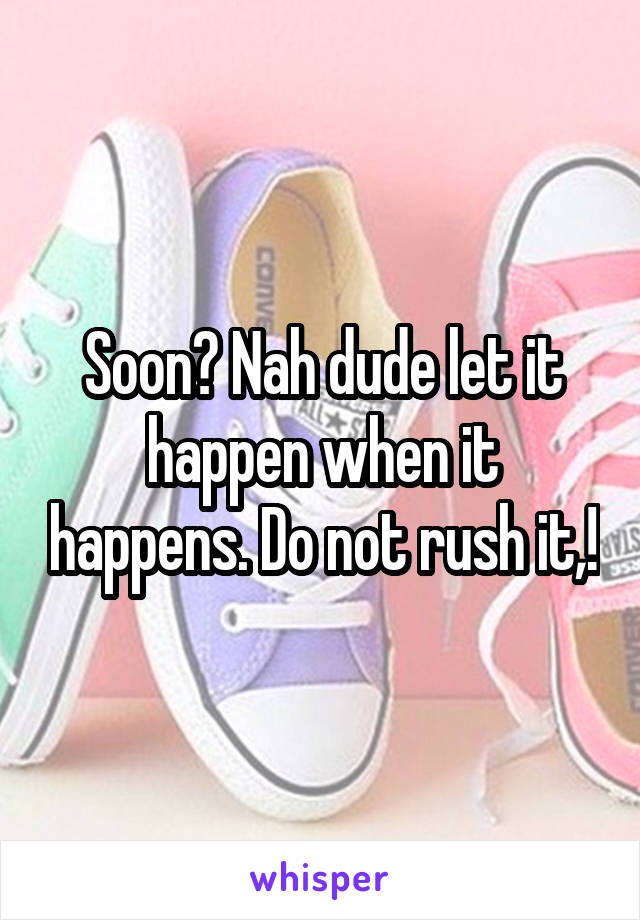 Soon? Nah dude let it happen when it happens. Do not rush it,!