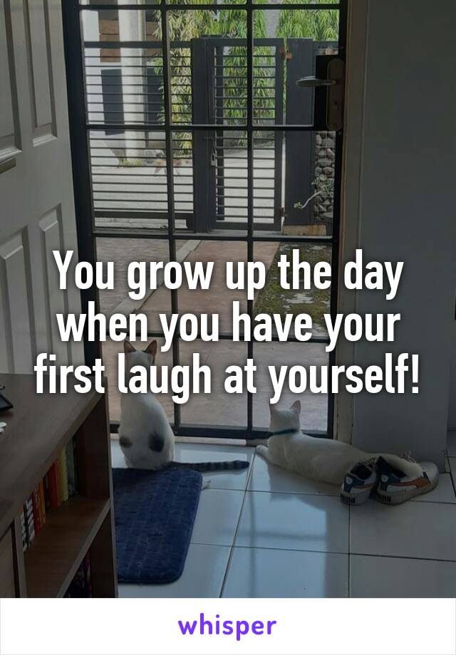 You grow up the day when you have your first laugh at yourself!