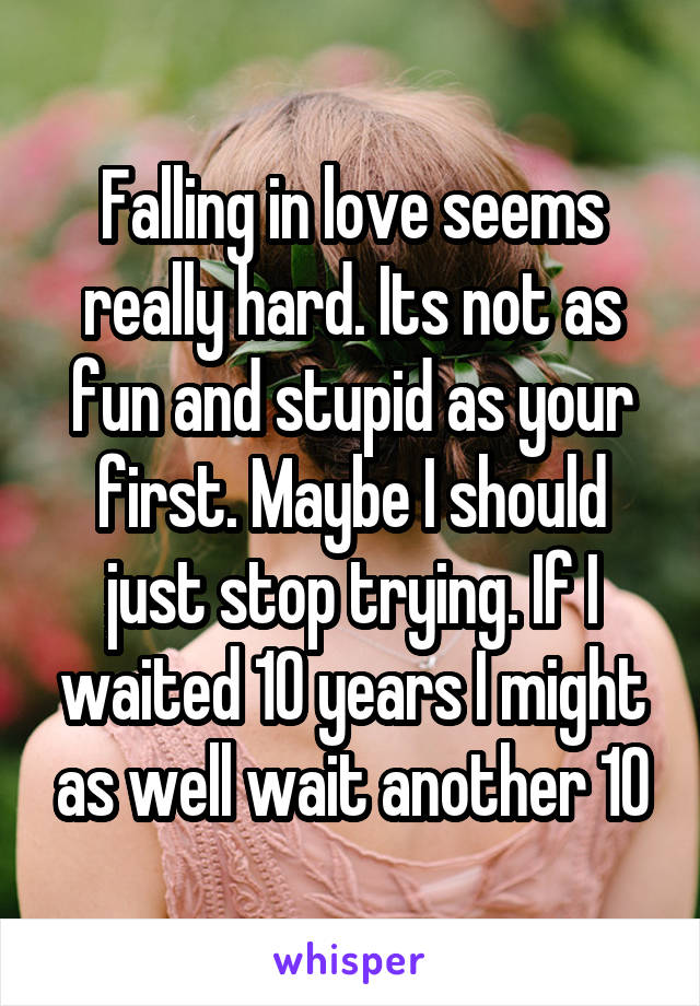 Falling in love seems really hard. Its not as fun and stupid as your first. Maybe I should just stop trying. If I waited 10 years I might as well wait another 10