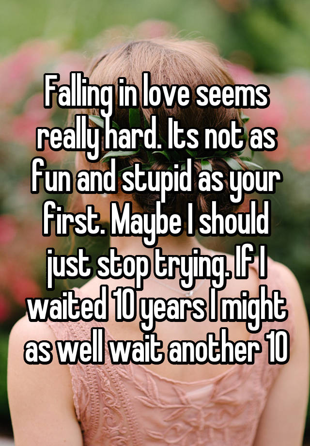 Falling in love seems really hard. Its not as fun and stupid as your first. Maybe I should just stop trying. If I waited 10 years I might as well wait another 10