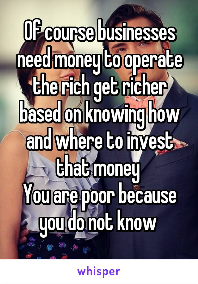 Of course businesses need money to operate the rich get richer based on knowing how and where to invest that money 
You are poor because you do not know 
