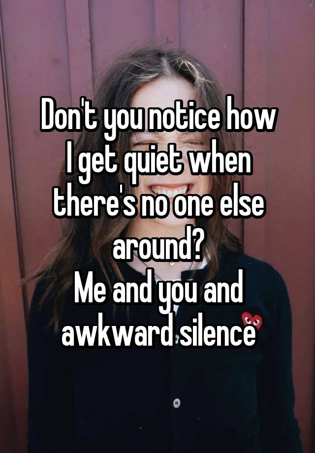 Don't you notice how
I get quiet when there's no one else around?
Me and you and awkward silence