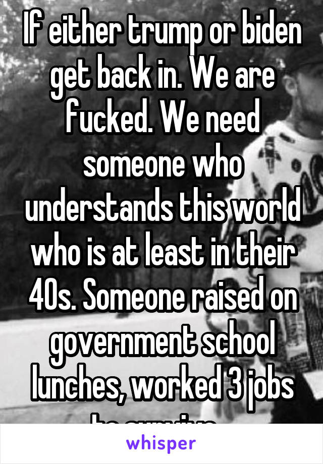 If either trump or biden get back in. We are fucked. We need someone who understands this world who is at least in their 40s. Someone raised on government school lunches, worked 3 jobs to survive.  